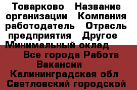 Товарково › Название организации ­ Компания-работодатель › Отрасль предприятия ­ Другое › Минимальный оклад ­ 9 000 - Все города Работа » Вакансии   . Калининградская обл.,Светловский городской округ 